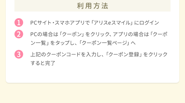 利用方法 1.PCサイト・スマホアプリで「ポケットアリス」にログイン 2.PCの場合は「クーポン」をクリック、アプリの場合は「クーポン一覧」をタップし、「クーポン一覧ページ」へ 3.上記のクーポンコードを入力し、「クーポン登録」をクリックすると完了