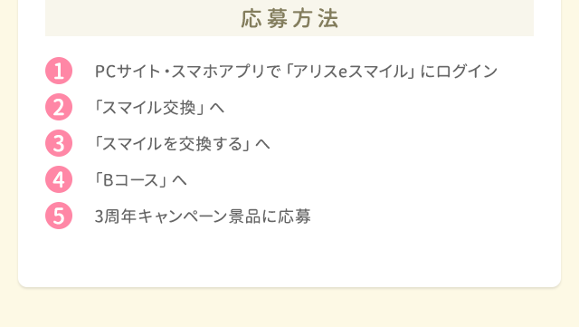 応募方法 1.PCサイト・スマホアプリで「ポケットアリス」にログイン 2.「スマイル交換」へ 3.「スマイルを交換する」へ 4.「Bコース」へ 5.3周年キャンペーン景品に応募