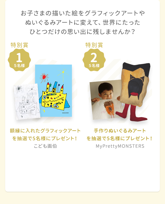 お子さまの描いた絵をグラフィックアートやぬいぐるみアートに変えて、世界にたったひとつだけの思い出に残しませんか？ 特別賞1 額縁に入れたグラフィックアートを抽選で5名様にプレゼント！（こども画伯） 特別賞2 手作りぬいぐるみアートを抽選で5名様にプレゼント！（My Pretty MONSTERS）